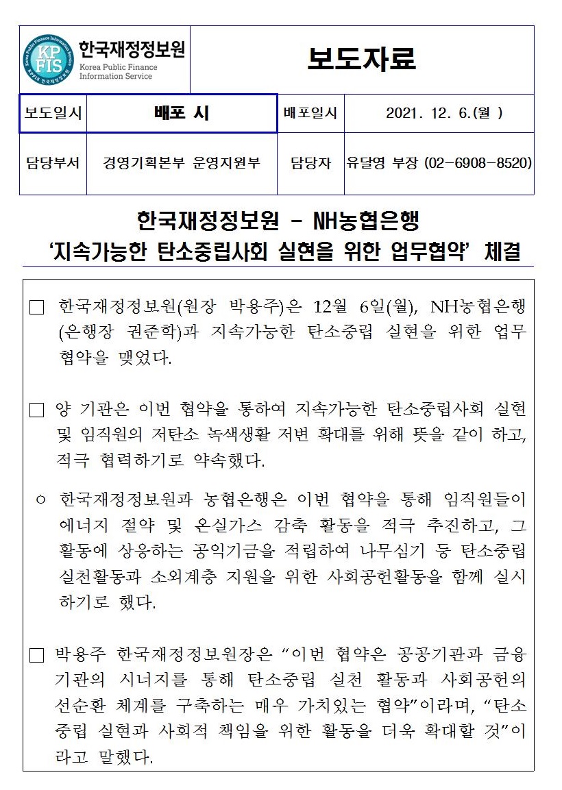 NH농협은행
지속가능한 탄소중립사회 실현을 위한 업무협약’체결
한국재정정보원(원장 박용주)은 12월 6일(월), NH농협은행 (은행장 권준학)과 지속가능한 탄소중립 실현을 위한 업무 협약을 맺었다.
양 기관은 이번 협약을 통하여 지속가능한 탄소중립사회 실현 및 임직원의 저탄소 녹색생활 저변 확대를 위해 뜻을 같이 하고, 적극 협력하기로 약속했다.
ᄋ 한국재정정보원과 농협은행은 이번 협약을 통해 임직원들이 에너지 절약 및 온실가스 감축 활동을 적극 추진하고, 그 활동에 상응하는 공익기금을 적립하여 나무심기 등 탄소중립 실천활동과 소외계층 지원을 위한 사회공헌활동을 함께 실시 하기로 했다.
박용주 한국재정정보원장은 “이번 협약은 공공기관과 금융 기관의 시너지를 통해 탄소중립 실천 활동과 사회공헌의 선순환 체계를 구축하는 매우 가치있는 협약이라며, 탄소 중립 실현과 사회적 책임을 위한 활동을 더욱 확대할 것이 라고 말했다.